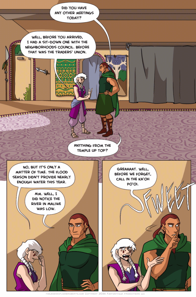 Panel 1: wide shot. Basho and Norsa both are in the Dogona Great House hall. Late afternoon sun pours in from the garden entrances.

Basho: “Did you have any other meetings today?

Norsa: “Well, before you arrived, I had a sit-down one with the Neighborhoods Council. Before that was the Trader’s Union…”

Basho: “Anything from the temple up top?”

Panel 2: Medium close-up on Basho and Norsa. Norsa pinches the bridge of her nose.

Norsa: “No, but it’s only a matter of time. The flood season didn’t provide nearly enough water this year.”

Basho: “Mm. I did notice the river at Maliwe was low.

Panel 3: Norsa rolls her eyes.

Norsa: “Greeeeat. Well, before we forget, call in the Ka’oh Po’oi.”

Basho whistles sharply.