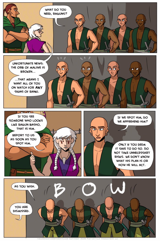 Panel 1: Basho and Norsa stand to the left as 4 uniformed figures appear on the right of the panel. One of them asks, “What do you need, Raguns?”

Norsa’s reply leads us into the second panel, which is closer on the four soldiers. Norsa says, “Unfortunate news: The orb of Maliwe is broken...that means I want all of you on watch for ANY sign of Ranki.” Two soldiers are alarmed. Two in the back don’t move but their eyes dart to steal glances at each other.

Panel 3: Norsa gestures a thumb to Basho. She says, “If you see someone who looks like Ragun Basho, that is him. Report to us as soon as you spot him.”

Panel 4: Close up on the pale soldier. Out of concern, ze ask, “If we spot him, do we apprehend him?”

Norsa replies from off-panel, “Only if you deem it safe to do so. Do not take unnecessary risks. We don’t know what his plan is or how he will act.”

In the final panel, the four soldiers bow at the waist. “As you wish,” the pale one says. From off-panel, Norsa says, “You are dismissed.”