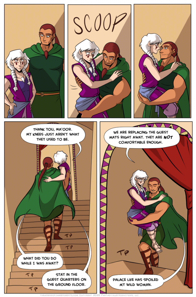 Panels 1, 2, and 3 are in a row in a sequence. In this sequence, Norsa looks at the stairs off-panel with a thoughtful look. Basho notices this, scoops her up in his arms to hold her, and smiles. She’s startled at first but smiles back. Panel 3: Tall panel, Basho carries Norsa up the stairs. Norsa says, “Thank you, Ma’oor. My knees just aren’t what they used to be.” Basho asks, “What did you do while I was away?” Norsa says, “Stay in the guest quarters on the ground floor.” Panel 5: The doorway at the top of the stairs frames this shot, of Basho reaching the top of the stairs. Norsa, still in his arms, says, “We are replacing the guest mats right away. They are NOT comfortable enough.” Basho, smiling, says, “Palace life has spoiled my wild woman.”