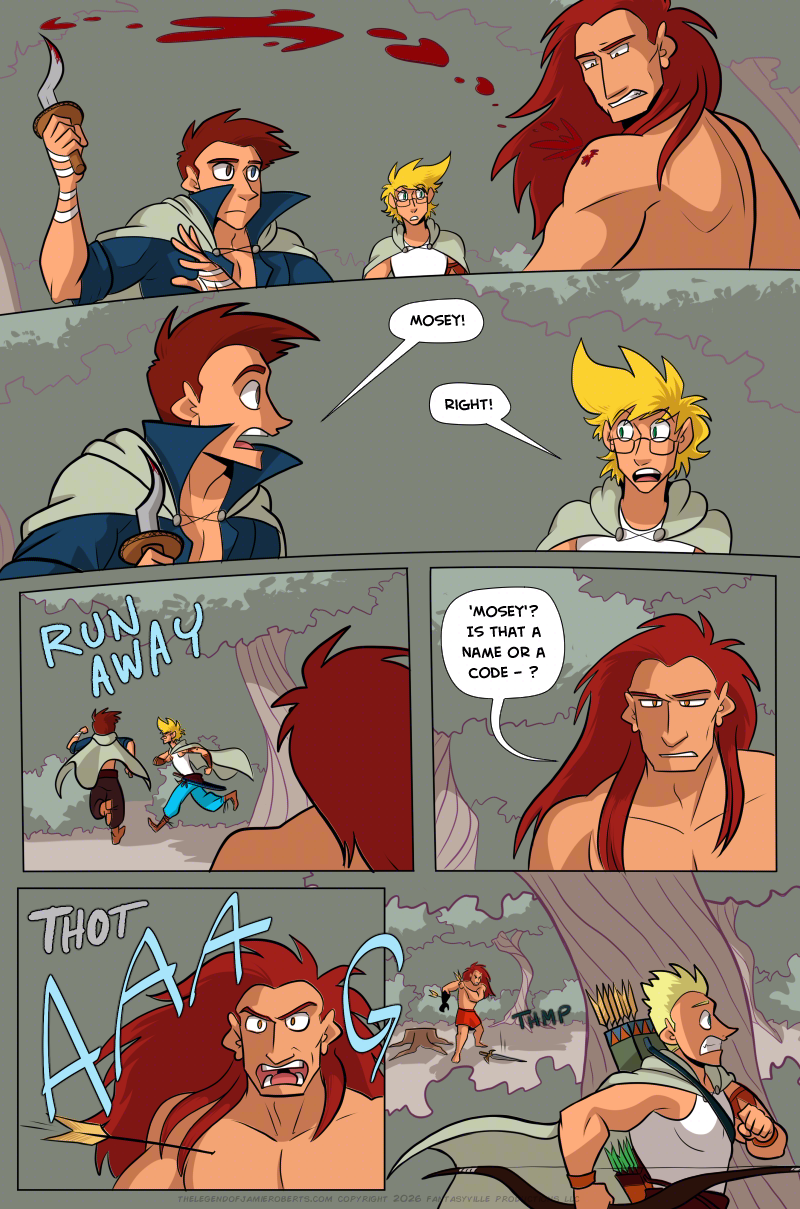 PAGE 310

Panel 1: Wide panel. Thomas pulls the knife out from Ranki's shoulder. As Ranki winces, a trail of black blood follows the arc of where Thomas moves. In the background, Jamie watches, alarmed at what they see.

Panel 2: Wide panel. Closer in on Thomas and Jamie. Thomas yells, "MOSEY!" Jamie yells, "Right!"

Panel 3: Jamie and Thomas both RUN AWAY into the bushes. Ranki, his back to the viewer, watches them flee.

Panel 4: Medium close-up on Ranki, looking confused as he talks to himself. "'Mosey'? Is that a name or a code - ?"

Panel 5: An arrow goes THOT into his pectoral and Ranki screams.

Panel 6: Cut to the shadows of the surrounding trees and bushes. Daniel runs to the right of the page, panicked. In the background we see Ranki clutching the arrow in his chest.