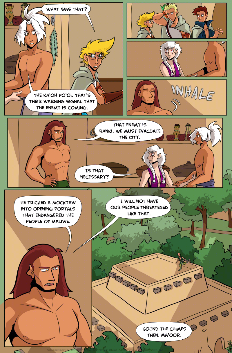 PAGE 320

Panel 1: Jamie looks over their shoulder to Odinon. The two of them look very concerned. Jamie asks, "What was that?" Odinon answers, "The Ka'oh Po'oi. That's their warning signal that the enemy is coming."

Panel 2: wide but short panel. Close up on Jamie, Daniel, and Thomas exchanging looks, all concerned.

Panel 3: wide but short panel. Close up on Odinon and Norsa. Odinon is worried, but Norsa is looking over her shoulder to Basho.

Panel 4: wide but short panel. Close up on Basho as he inhales deeply.

Panel 5: This panel is as wide as the page. We see Basho from the waist up, look to his wife Norsa and say, "That enemy is Ranki. We must evacuate the city."

Norsa asks, "Is that necessary?"

Panel 6: tall panel. Closer in on Basho has his expression turns stern. "He tricked a mocktaw into opening portals that endangered the people of Maliwe."

Panel 7: Zoom out. We see a view of Dogona palace from above. Basho's talking extends into this panel as he says, "I will not have our people threatened like that."

Norsa (from off-panel) says, "Sound the Chimes then, Ma'oor."

On the roof of the palace, we see a Ka'oh Po'oi soldier run up.