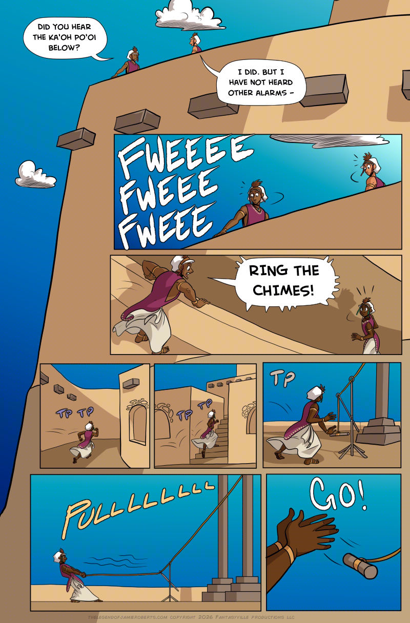PAGE 321

Panel 1: This is a full-page panel, where the other panels all nest inside of it. Looking up the cliff we see the temple at the top of the mesa. Walking along the outside wall are two priests. One says to the other, "Did you hear the Ka'oh Po'oi below?"

The other priest says, "I did. But I have not heard other alarms - "

Panel 2: Wide panel. The two priests turn quickly as they hear sharp whistling sounding out "FWEEEE FWEEE FWEEE."

Panel 3: Wide panel. One priest runs to the edge of the inner wall and shouts down at another priest walking by. The priest shouts, "RING THE CHIMES!"

Panel 4: Small panel. The priest who got the order starts running down the street.

Panel 5: Small panel. The priest runs up a narrow set of stairs between two buildings.

Panel 6: Small panel. The priest makes it to a contraption. It looks like a stand at the base of a tall rod. The stand has an arm extension on it where a rope runs from the top (off-panel) of the rod down through some hoops and ending on a pulling rod. The priest reaches down to the rod.

Panel 7: Wide panel. The priest pulls the rope back several feet. The camera pans back and we see the rope is connected to something that's attached to two tall rods.

Panel 8: Close up on the priest's hands as they let go of the pulling rod.