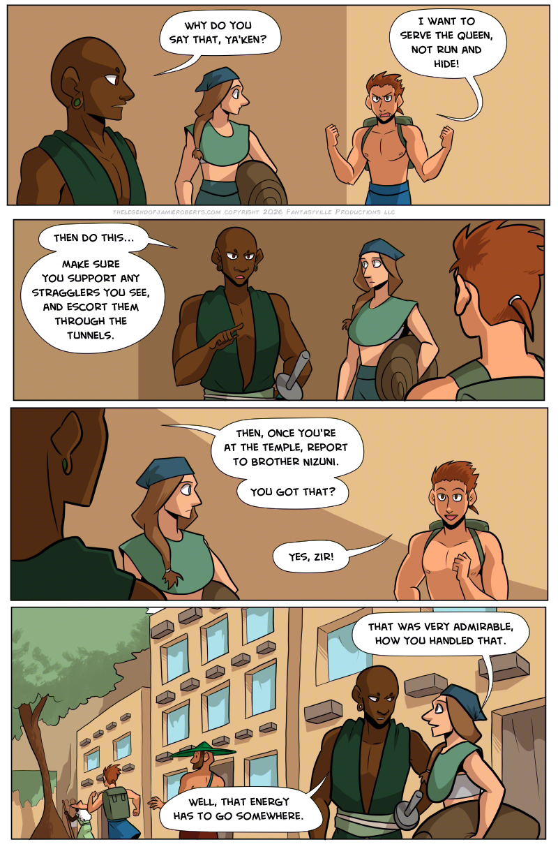 PAGE 326

Panel 1: Wide panel, we see the teenage boy looking determined and angry. It startles the citizen, but the Foot Soldier is unphased.

FOOT SOLDIER: Why do you say that, Ya'Ken?

YA'KEN (TEENAGE BOY): I want to serve the queen, not run and hide!

Panel 2: Foot soldier points at the teenage boy. The citizen watches the situation carefully.

FOOT SOLDIER: Then do this... Make sure you support any stragglers you see, and escort them through the tunnels.

Panel 3: Wide panel. The teenage boy's attitude has shifted.

FOOT SOLDIER: Then, once you're at the Temple, report to Brother Nizuni. You got that?

TEENAGE BOY: Yes, zir!

Panel 4: Wide panel. We see the teenage boy run further down the street towards the citizens exiting. The citizen who watched the scene leans close to the Foot Soldier.

CITIZEN: That was very admirable, how you handled that.

FOOT SOLDIER: Well, that energy has to go somewhere.
